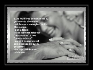 6. As mulheres com mais de 40 geralmente são muito  carinhosas e te elogiam muito.  Elas sabem - por já terem  vivido isso nas relações "importantes" e nos "compromissos"  - como é desagradável  que a pessoa de quem gostamos não seja carinhosa e cuidadosa. 
