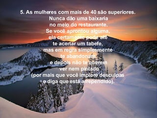 5. As mulheres com mais de 40 são superiores.  Nunca dão uma baixaria   no meio do restaurante.  Se você aprontou alguma,  ela certamente pode até  te acertar um tabefe,  mas em regra simplesmente  te abandonam  e depois não te querem    ver nem pintado  (por mais que você implore desculpas  e diga que está arrependido). 