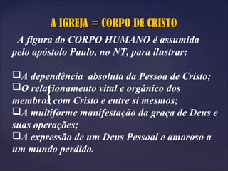 {{
A IGREJA = CORPO DE CRISTOA IGREJA = CORPO DE CRISTO
A figura do CORPO HUMANO é assumida
pelo apóstolo Paulo, no NT, para ilustrar:
A dependência absoluta da Pessoa de Cristo;
O relacionamento vital e orgânico dos
membros com Cristo e entre si mesmos;
A multiforme manifestação da graça de Deus e
suas operações;
A expressão de um Deus Pessoal e amoroso a
um mundo perdido.
 