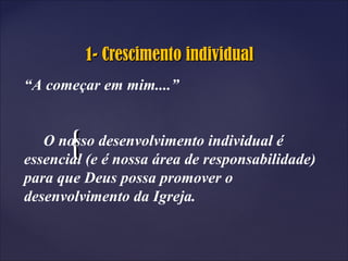 {{
1- Crescimento individual1- Crescimento individual
“A começar em mim....”
O nosso desenvolvimento individual é
essencial (e é nossa área de responsabilidade)
para que Deus possa promover o
desenvolvimento da Igreja.
 