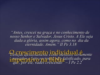 ““Antes, crescei na graça e no conhecimento deAntes, crescei na graça e no conhecimento de
nosso Senhor e Salvador, Jesus Cristo. A Ele sejanosso Senhor e Salvador, Jesus Cristo. A Ele seja
dada a glória, assim agora, como no dia dadada a glória, assim agora, como no dia da
eternidade. Amém.” II Pe 3.18eternidade. Amém.” II Pe 3.18
““Desejai afetuosamente como meninos novamenteDesejai afetuosamente como meninos novamente
nascidos o leite racional, não falsificado, paranascidos o leite racional, não falsificado, para
que, por ele, vades crescendo” – I Pe 2.2que, por ele, vades crescendo” – I Pe 2.2
O crescimento individual éO crescimento individual é
imperativo na Bibliaimperativo na Biblia
 