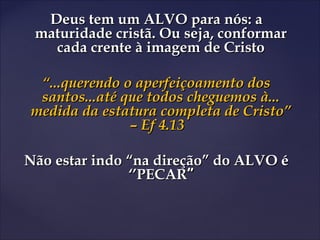 Deus tem um ALVO para nós: aDeus tem um ALVO para nós: a
maturidade cristã. Ou seja, conformarmaturidade cristã. Ou seja, conformar
cada crente à imagem de Cristocada crente à imagem de Cristo
““...querendo o aperfeiçoamento dos...querendo o aperfeiçoamento dos
santos...até que todos cheguemos à...santos...até que todos cheguemos à...
medida da estatura completa de Cristo”medida da estatura completa de Cristo”
– Ef 4.13– Ef 4.13
Não estar indo “na direção” do ALVO éNão estar indo “na direção” do ALVO é
‘’PECAR‘’PECAR””
 