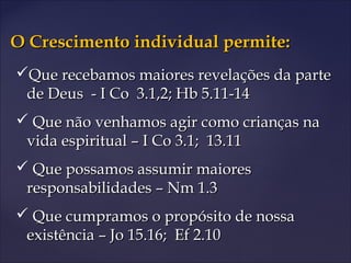 O Crescimento individual permite:O Crescimento individual permite:
Que recebamos maiores revelações da parteQue recebamos maiores revelações da parte
de Deus - I Co 3.1,2; Hb 5.11-14de Deus - I Co 3.1,2; Hb 5.11-14
 Que não venhamos agir como crianças naQue não venhamos agir como crianças na
vida espiritual – I Co 3.1; 13.11vida espiritual – I Co 3.1; 13.11
 Que possamos assumir maioresQue possamos assumir maiores
responsabilidades – Nm 1.3responsabilidades – Nm 1.3
 Que cumpramos o propósito de nossaQue cumpramos o propósito de nossa
existência – Jo 15.16; Ef 2.10existência – Jo 15.16; Ef 2.10
 
