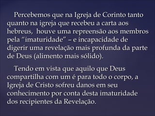 Percebemos que na Igreja de Corinto tantoPercebemos que na Igreja de Corinto tanto
quanto na igreja que recebeu a carta aosquanto na igreja que recebeu a carta aos
hebreus, houve uma repreensão aos membroshebreus, houve uma repreensão aos membros
pela “imaturidade” – e incapacidade depela “imaturidade” – e incapacidade de
digerir uma revelação mais profunda da partedigerir uma revelação mais profunda da parte
de Deus (alimento mais sólido).de Deus (alimento mais sólido).
Tendo em vista que aquilo que DeusTendo em vista que aquilo que Deus
compartilha com um é para todo o corpo, acompartilha com um é para todo o corpo, a
Igreja de Cristo sofreu danos em seuIgreja de Cristo sofreu danos em seu
conhecimento por conta desta imaturidadeconhecimento por conta desta imaturidade
dos recipientes da Revelação.dos recipientes da Revelação.
 