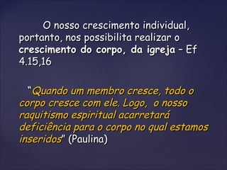 O nosso crescimento individual,O nosso crescimento individual,
portanto, nos possibilita realizar oportanto, nos possibilita realizar o
crescimento do corpo, da igrejacrescimento do corpo, da igreja – Ef– Ef
4.15,164.15,16
““Quando um membro cresce, todo oQuando um membro cresce, todo o
corpo cresce com ele. Logo, o nossocorpo cresce com ele. Logo, o nosso
raquitismo espiritual acarretaráraquitismo espiritual acarretará
deficiência para o corpo no qual estamosdeficiência para o corpo no qual estamos
inseridosinseridos” (Paulina)” (Paulina)
 