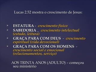 Lucas 2.52 mostra o crescimento de Jesus:Lucas 2.52 mostra o crescimento de Jesus:
 ESTATURAESTATURA -- crescimento físicocrescimento físico
 SABEDORIASABEDORIA __ crescimento intelectualcrescimento intelectual
(estudo, leitura)(estudo, leitura)
 GRAÇA PARA COM DEUSGRAÇA PARA COM DEUS -- crescimentocrescimento
espiritual (vida devocional)espiritual (vida devocional)
 GRAÇA PARA COM OS HOMENSGRAÇA PARA COM OS HOMENS --
crescimento social e emocionalcrescimento social e emocional
(relacionamentos, serviço)(relacionamentos, serviço)
AOS TRINTA ANOS (ADULTO) – começouAOS TRINTA ANOS (ADULTO) – começou
seu ministérioseu ministério
 