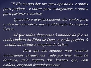 {{
““E Ele mesmo deu uns para apóstolos, e outrosE Ele mesmo deu uns para apóstolos, e outros
para profetas, e outros para evangelistas, e outrospara profetas, e outros para evangelistas, e outros
para pastores e mestres,para pastores e mestres,
Querendo o aperfeiçoamento dos santos paraQuerendo o aperfeiçoamento dos santos para
a obra do ministério, para a edificação do corpo dea obra do ministério, para a edificação do corpo de
Cristo,Cristo,
Até que todos cheguemos à unidade da fé e aoAté que todos cheguemos à unidade da fé e ao
conhecimento do Filho de Deus, a varão perfeito, àconhecimento do Filho de Deus, a varão perfeito, à
medida da estatura completa de Cristo,medida da estatura completa de Cristo,
Para que não sejamos mais meninosPara que não sejamos mais meninos
inconstantes, levados em roda por todo vento deinconstantes, levados em roda por todo vento de
doutrina, pelo engano dos homens que, comdoutrina, pelo engano dos homens que, com
astúcia, enganam fraudulosamente.astúcia, enganam fraudulosamente.
 