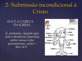 2- Submissão incondicional à2- Submissão incondicional à
CristoCristo
ELE É A CABEÇAELE É A CABEÇA
DA IGREJADA IGREJA
É, portanto, Aquele queÉ, portanto, Aquele que
tem o Senhorio absolutotem o Senhorio absoluto
sobre nossa vida,sobre nossa vida,
pensamento, ações –pensamento, ações –
Rm 14.9Rm 14.9
 