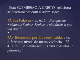 Esta SUBMISSÃO A CRISTO relaciona-
se diretamente com a submissão:
À sua Palavra – Lc 6.46: “Por que me
 chamais Senhor, Senhor, e não fazeis o que
vos digo?”

Às lideranças por Ele constituídas nos
diferentes níveis de nossa vivência – Ef
4.11: “E Ele mesmo deu uns para apóstolos...e
pastores...”
 