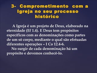 3- Comprometimento com a
Igreja no seu processo
histórico
A Igreja é um projeto de Deus, elaborado na
eternidade (Ef 1.4). E Deus tem propósitos
específicos com as denominações como partes
de um só corpo, mediante o qual são efetuadas
diferentes operações – I Co 12.4-6.
No surgir de cada denominação há um
propósito e devemos conhecê-lo.
 