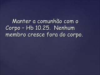 Manter a comunhão com oManter a comunhão com o
Corpo – Hb 10.25. NenhumCorpo – Hb 10.25. Nenhum
membro cresce fora do corpo.membro cresce fora do corpo.
 
