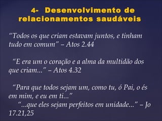 4- Desenvolvimento de
relacionamentos saudáveis
“Todos os que criam estavam juntos, e tinham
tudo em comum” – Atos 2.44
“E era um o coração e a alma da multidão dos
que criam...” – Atos 4.32
“Para que todos sejam um, como tu, ó Pai, o és
em mim, e eu em ti...”
“...que eles sejam perfeitos em unidade...” – Jo
17.21,25
 