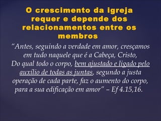 O crescimento da igreja
requer e depende dos
relacionamentos entre os
membros
“Antes, seguindo a verdade em amor, cresçamos
em tudo naquele que é a Cabeça, Cristo,
Do qual todo o corpo, bem ajustado e ligado pelo
auxílio de todas as juntas, segundo a justa
operação de cada parte, faz o aumento do corpo,
para a sua edificação em amor” – Ef 4.15,16.
 