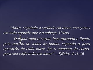 {{
““Antes, seguindo a verdade em amor, cresçamosAntes, seguindo a verdade em amor, cresçamos
em tudo naquele que é a cabeça, Cristo,em tudo naquele que é a cabeça, Cristo,
Do qual todo o corpo, bem ajustado e ligadoDo qual todo o corpo, bem ajustado e ligado
pelo auxilio de todas as juntas, segundo a justapelo auxilio de todas as juntas, segundo a justa
operação de cada parte, faz o aumento do corpo,operação de cada parte, faz o aumento do corpo,
para sua edificação em amor” – Efésios 4.11-16para sua edificação em amor” – Efésios 4.11-16
 