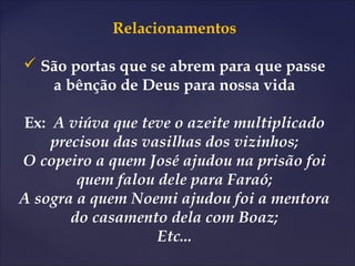 Relacionamentos
 São portas que se abrem para que passe
a bênção de Deus para nossa vida
Ex: A viúva que teve o azeite multiplicado
precisou das vasilhas dos vizinhos;
O copeiro a quem José ajudou na prisão foi
quem falou dele para Faraó;
A sogra a quem Noemi ajudou foi a mentora
do casamento dela com Boaz;
Etc...
 