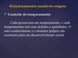 Relacionamentos saudáveis exigem:
 Controle do temperamento
Cada pessoa tem um temperamento, e cada
temperamento tem seus defeitos e qualidades. O
auto-conhecimento e o dominio próprio são
essenciais para um desenvolvimento social.
 