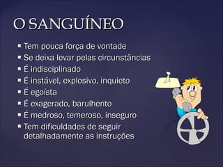 O SANGUÍNEOO SANGUÍNEO
 Tem pouca força de vontadeTem pouca força de vontade
 Se deixa levar pelas circunstânciasSe deixa levar pelas circunstâncias
 É indisciplinadoÉ indisciplinado
 É instável, explosivo, inquietoÉ instável, explosivo, inquieto
 É egoístaÉ egoísta
 É exagerado, barulhentoÉ exagerado, barulhento
 É medroso, temeroso, inseguroÉ medroso, temeroso, inseguro
 Tem dificuldades de seguirTem dificuldades de seguir
detalhadamente as instruçõesdetalhadamente as instruções
 