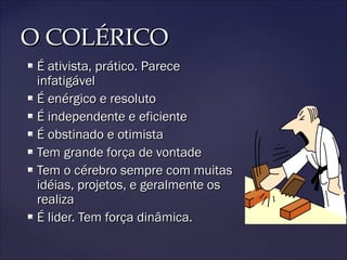 O COLÉRICOO COLÉRICO
 É ativista, prático. PareceÉ ativista, prático. Parece
infatigávelinfatigável
 É enérgico e resolutoÉ enérgico e resoluto
 É independente e eficienteÉ independente e eficiente
 É obstinado e otimistaÉ obstinado e otimista
 Tem grande força de vontadeTem grande força de vontade
 Tem o cérebro sempre com muitasTem o cérebro sempre com muitas
idéias, projetos, e geralmente osidéias, projetos, e geralmente os
realizarealiza
 É lider. Tem força dinâmica.É lider. Tem força dinâmica.
 