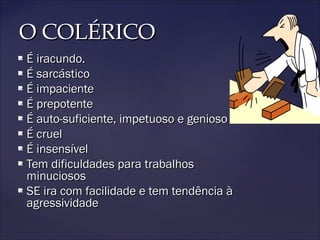 O COLÉRICOO COLÉRICO
 É iracundo.É iracundo.
 É sarcásticoÉ sarcástico
 É impacienteÉ impaciente
 É prepotenteÉ prepotente
 É auto-suficiente, impetuoso e geniosoÉ auto-suficiente, impetuoso e genioso
 É cruelÉ cruel
 É insensívelÉ insensível
 Tem dificuldades para trabalhosTem dificuldades para trabalhos
minuciososminuciosos
 SE ira com facilidade e tem tendência àSE ira com facilidade e tem tendência à
agressividadeagressividade
 