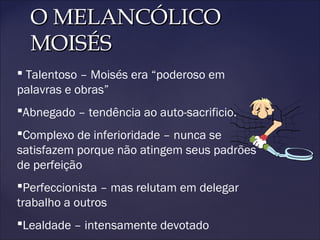 O MELANCÓLICOO MELANCÓLICO
MOISÉSMOISÉS
 Talentoso – Moisés era “poderoso em
palavras e obras”
Abnegado – tendência ao auto-sacrificio.
Complexo de inferioridade – nunca se
satisfazem porque não atingem seus padrões
de perfeição
Perfeccionista – mas relutam em delegar
trabalho a outros
Lealdade – intensamente devotado
 