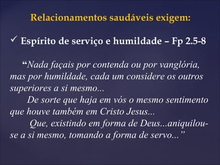 Relacionamentos saudáveis exigem:
 Espírito de serviço e humildade – Fp 2.5-8
“Nada façais por contenda ou por vanglória,
mas por humildade, cada um considere os outros
superiores a si mesmo...
De sorte que haja em vós o mesmo sentimento
que houve também em Cristo Jesus...
Que, existindo em forma de Deus...aniquilou-
se a si mesmo, tomando a forma de servo...”
 