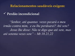 Relacionamentos saudáveis exigem:
 Perdão incondicional
“Senhor, até quantas vezes pecará o meu
irmão contra mim, e eu lhe perdoarei? Até sete?
Jesus lhe disse: Não te digo que até sete, mas
até setenta vezes sete” – Mt 18.21,22
 