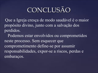 CONCLUSÃOCONCLUSÃO
Que a Igreja cresça de modo saudável é o maior
propósito divino, junto com a salvação dos
perdidos.
Podemos estar envolvidos ou comprometidos
neste processo. Sem esquecer que
comprometimento define-se por assumir
responsabilidades, expor-se a riscos, perdas e
embaraços.
 