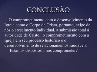 CONCLUSÃOCONCLUSÃO
O comprometimento com o desenvolvimento da
Igreja como o Corpo de Cristo, portanto, exige de
nós o crescimento individual, a submissão total á
autoridade de Cristo, o comprometimento com a
Igreja em seu processo histórico e o
desenvolvimento de relacionamentos saudáveis.
Estamos dispostos a nos comprometer?
 