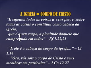 {{
A IGREJA = CORPO DE CRISTOA IGREJA = CORPO DE CRISTO
“E sujeitou todas as coisas a seus pés, e, sobre
todas as coisas o constituiu como cabeça da
igreja,
que é o seu corpo, a plenitude daquele que
cumpre tudo em todos” – Ef 1.22,23
“E ele é a cabeça do corpo da igreja...” – Cl
1.18
“Ora, vós sois o corpo de Cristo e seus
membros em particular” – I Co 12.27
 