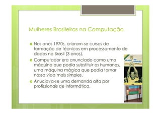 Mulheres Brasileiras na Computação 
› Nos anos 1970s, criaram-se cursos de 
formação de técnicos em processamento de 
dados no Brasil (3 anos). 
› Computador era anunciado como uma 
máquina que podia substituir os humanos, 
uma máquina mágica que podia tornar 
nossa vida mais simples. 
› Anuciava-se uma demanda alta por 
profissionais de informática. 
 