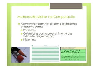 Mulheres Brasileiras na Computação 
› As mulheres eram vistas como excelentes 
programadoras: 
› Pacientes; 
› Cuidadosas com o preenchimento das 
folhas de programação; 
› Eficientes. 
 