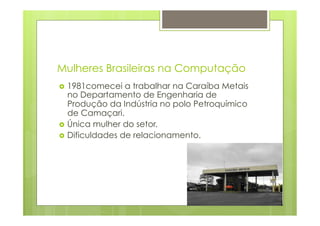 Mulheres Brasileiras na Computação 
› 1981comecei a trabalhar na Caraíba Metais 
no Departamento de Engenharia de 
Produção da Indústria no polo Petroquímico 
de Camaçari. 
› Única mulher do setor. 
› Dificuldades de relacionamento. 
 