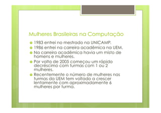Mulheres Brasileiras na Computação 
› 1983 entrei no mestrado na UNICAMP. 
› 1986 entrei na carreira acadêmica na UEM. 
› Na carreira acadêmica havia um misto de 
homens e mulheres. 
› Por volta de 2005 começou um rápido 
decréscimo com turmas com 1 ou 2 
mulheres. 
› Recentemente o número de mulheres nas 
turmas da UEM tem voltado a crescer 
lentamente com aproximadamente 6 
mulheres por turma. 
 