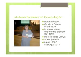 Mulheres Brasileiras na Computação 
› Liane Tarouco 
› Graduação em 
Física, 1970. 
› Doutorado em 
engenharia elétrica, 
USP, 1990. 
› Professora da UFRGS. 
› Vários prêmios. 
› Prêmio SBRC 
Destaque 2013. 
 