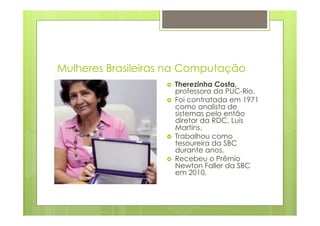 Mulheres Brasileiras na Computação 
› Therezinha Costa, 
professora da PUC-Rio. 
› Foi contratada em 1971 
como analista de 
sistemas pelo então 
diretor da RDC, Luís 
Martins. 
› Trabalhou como 
tesoureira da SBC 
durante anos. 
› Recebeu o Prêmio 
Newton Faller da SBC 
em 2010. 
 