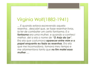 Vírginia Wolf(1882-1941) 
... E quando estava escrevendo aquela 
resenha , descobri que, se fosse resenhar livros, 
ia ter de combater um certo fantasma. E o 
fantasma era uma mulher, e quando a conheci 
melhor, dei a ela o nome de “O Anjo do Lar”. 
Era ela que costumava aparecer entre mim e o 
papel enquanto eu fazia as resenhas. Era ela 
que me incomodava, tomava meu tempo e 
me atormentava tanto que no fim matei essa 
mulher .... 
 