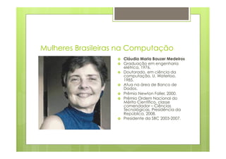Mulheres Brasileiras na Computação 
› Cláudia Maria Bauzer Medeiros 
› Graduação em engenharia 
elétrica, 1976. 
› Doutorado, em ciência da 
computação, U. Waterloo, 
1985. 
› Atua na área de Banco de 
Dados. 
› Prêmio Newton Faller, 2000. 
› Prêmio Ordem Nacional do 
Mérito Científico, classe 
comendador – Ciências 
Tecnológicas, Presidência da 
República, 2008. 
› Presidente da SBC 2003-2007. 
 