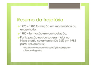 Resumo da trajetória 
› 1970 – 1980 formação em matemática ou 
engenharia; 
› 1980 – formação em computação; 
› Participação nos cursos era maior no 
início e caiu novamente (De 36% em 1985 
para 18% em 2012). 
http://www.edudemic.com/girls-computer-science- 
degrees/ 
 
