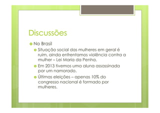 Discussões 
› No Brasil 
› Situação social das mulheres em geral é 
ruim, ainda enfrentamos violência contra a 
mulher – Lei Maria da Penha. 
› Em 2013 tivemos uma aluna assassinada 
por um namorado. 
› Últimas eleições – apenas 10% do 
congresso nacional é formado por 
mulheres. 
 