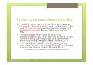 Respeito pela capacidade da mulher 
› “I was told when I was in school that women were 
incapable of understanding math and science,” she 
said. “Today, saying something like that simply isn’t 
socially acceptable. Rebecca Parsons, Harvard, 
2014. 
› “Underrepresentation leads to continued 
underrepresentation,” she said. “We all need to work 
toward making our workplaces and communities 
more welcoming.” Margo Seltzer, Harvard, 2014. 
› “I am sometimes unable to build diverse teams 
because of so many women opting out” of software 
engineering. Kimber Lockart, Havard, 2014. 
http://www.hcs.harvard.edu/~harvardwomenincs/about.php 
 