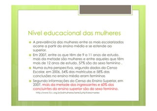 Nível educacional das mulheres 
› A prevalência das mulheres entre os mais escolarizados 
ocorre a partir do ensino médio e se estende ao 
superior. 
› Em 2007, entre os que têm de 9 a 11 anos de estudo, 
mais da metade são mulheres e entre aqueles que têm 
mais de 12 anos de estudo, 57% são do sexo feminino . 
› Numa outra perspectiva, segundo dados do Censo 
Escolar, em 2006, 54% das matrículas e 58% das 
conclusões no ensino médio eram femininas 
› Segundo informações do Censo do Ensino Superior, em 
2007, mais da metade dos ingressantes e 60% dos 
concluintes do ensino superior são do sexo feminino. 
http://www.fcc.org.br/bdmulheres/serie3.php?area=series 
 