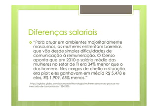 Diferenças salariais 
› “Para atuar em ambientes majoritariamente 
masculinos, as mulheres enfrentam barreiras 
que vão desde simples dificuldades de 
comunicação à remuneração. O Censo 
aponta que em 2010 o salário médio das 
mulheres no setor de TI era 34% menor que o 
dos homens. Nos cargos de chefia a situação 
era pior: eles ganhavam em média R$ 5.478 e 
elas, R$ 1.909, 65% menos.” 
http://oglobo.globo.com/sociedade/tecnologia/mulheres-ainda-sao-poucas-no-mercado- 
de-computacao-12242530 
 