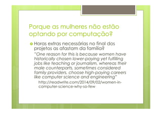 Porque as mulheres não estão 
optando por computação? 
› Horas extras necessárias no final dos 
projetos as afastam da família? 
”One reason for this is because women have 
historically chosen lower-paying yet fulfilling 
jobs like teaching or journalism, whereas their 
male counterparts, sometimes considered 
family providers, choose high-paying careers 
like computer science and engineering” 
http://readwrite.com/2014/09/02/women-in-computer- 
science-why-so-few 
 