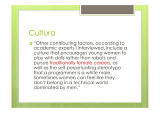 Cultura 
› “Other contributing factors, according to 
academic experts I interviewed, include a 
culture that encourages young women to 
play with dolls rather than robots and 
pursue traditionally female careers, as 
well as the self-perpetuating stereotype 
that a programmer is a white male. 
Sometimes women can feel like they 
don’t belong in a technical world 
dominated by men.” 
 