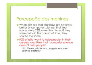 Percepção das meninas 
› When girls are told that boys are naturally 
better at computer science, their test 
scores were 75% lower than boys. If they 
were not told this ahead of time, they 
scored the same 
› 90% of girls ‘want to help people’ in their 
careers, and think that ‘computer science 
doesn’t help people’ 
http://www.edudemic.com/girls-computer-science- 
degrees/ 
 