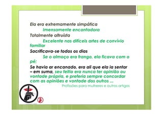 Ela era extremamente simpática 
Imensamente encantadora 
Totalmente altruísta 
Excelente nas difíceis artes de convívio 
familiar 
Sacrificava-se todos os dias 
Se o almoço era frango, ela ficava com o 
pé; 
Se havia ar encanado, era ali que ela ia sentar 
– em suma, seu feitio era nunca ter opinião ou 
vontade própria, e preferia sempre concordar 
com as opiniões e vontade dos outros ... 
Profissões para mulheres e outros artigos 
 