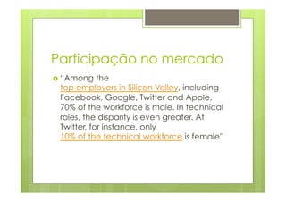 Participação no mercado 
› “Among the 
top employers in Silicon Valley, including 
Facebook, Google, Twitter and Apple, 
70% of the workforce is male. In technical 
roles, the disparity is even greater. At 
Twitter, for instance, only 
10% of the technical workforce is female” 
 