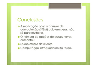Conclusões 
› A motivação para a carreira de 
computação (STEM) caiu em geral, não 
só para mulheres. 
› O número de opções de cursos novos 
aumentou. 
› Ensino médio deficiente. 
› Computação introduzida muito tarde. 
 