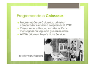 Programando o Colossous 
› Programação do Colossous, primeiro 
computador eletrônico programável, 1942. 
› Colossous foi utilizado para decodificar 
mensagens na segunda guerra mundial. 
› WRENs (Women Royal’s Nave Service). 
Bletchley Park, Inglaterra 
 