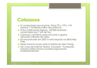 Colossous 
› O computador era enorme, tinha 7ft x 17ft x 11ft; 
pesava 1 tonelada e 8kw de potência. 
› Tinha 2.500 portas lógicas, 100.000 resistores 
conectados por 7 km de fios. 
› Colossous contribuiu para encurtar a guerra 
salvando milhares de vidas. 
› Foi reconstruído em 2007 e está exposto no Bletchley 
Park. 
› Neste mesmo museu está a história de Alan Turing. 
› Ver curso de Internet History, Coursera – Fundação 
Lemann (https://www.coursera.org/course/ 
insidetheinternet) 
 